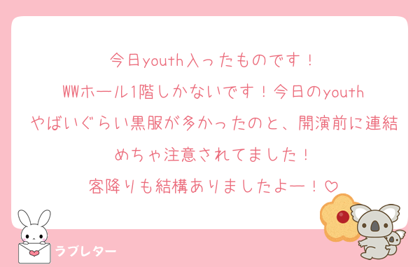 今日youth入ったものです！
WWホール1階しかないです！今日のyouthやばいぐらい黒服が多かったのと、開演前に連結めちゃ注意されてました！
客降りも結構ありましたよー！