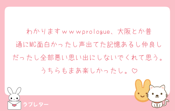 わかりますｗｗｗprologue、大阪とか普通にMC面白かったし声出てた記憶あるし仲良しだったし全部悪い思い出にしないでくれて思う。うちらもまあ楽しかったし。