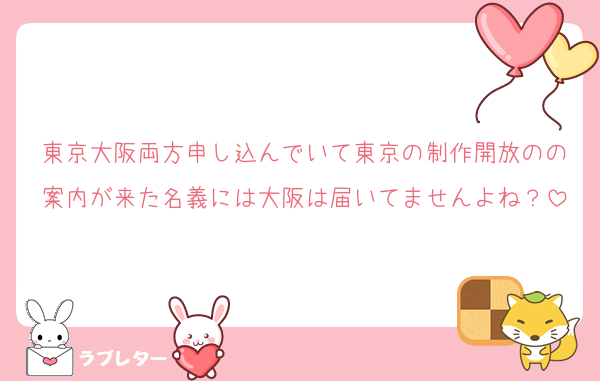 東京大阪両方申し込んでいて東京の制作開放のの案内が来た名義には大阪は届いてませんよね？