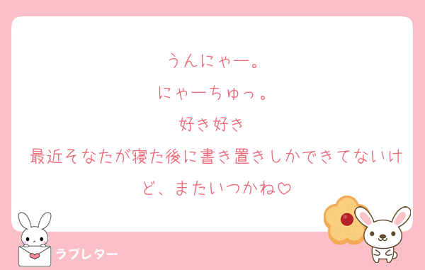 うんにゃー。
にゃーちゅっ。
好き好き♡
最近そなたが寝た後に書き置きしかできてないけど、またいつかね
