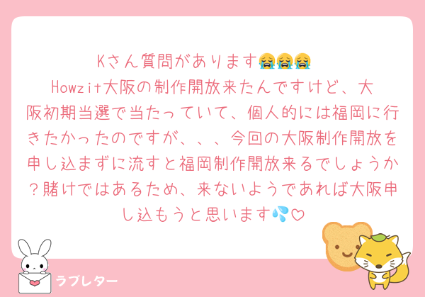 Kさん質問があります😭😭😭
Howzit大阪の制作開放来たんですけど、大阪初期当選で当たっていて、個人的には福岡に行きたかったのですが、、、今回の大阪制作開放を申し込まずに流すと福岡制作開放来るでしょうか？賭けではあるため、来ないようであれば大阪申し込もうと思います💦