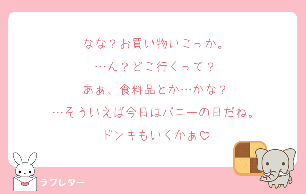 なな？お買い物いこっか。
…ん？どこ行くって？
あぁ、食料品とか…かな？
…そういえば今日はバニーの日だね。
ドンキもいくかぁ