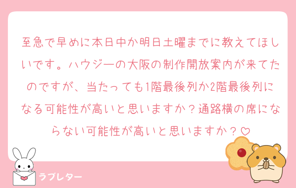 至急で早めに本日中か明日土曜までに教えてほしいです。ハウジーの大阪の制作開放案内が来てたのですが、当たっても1階最後列か2階最後列になる可能性が高いと思いますか？通路横の席にならない可能性が高いと思いますか？