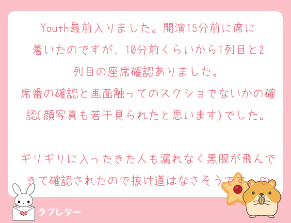 Youth最前入りました。開演15分前に席に着いたのですが、10分前くらいから1列目と2列目の座席確認ありました。
席番の確認と画面触ってのスクショでないかの確認(顔写真も若干見られたと思います)でした。
ギリギリに入ったきた人も漏れなく黒服が飛んできて確認されたので抜け道はなさそうです。