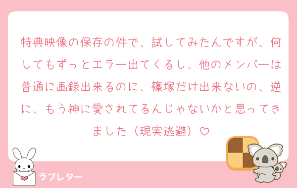 特典映像の保存の件で、試してみたんですが、何してもずっとエラー出てくるし、他のメンバーは普通に画録出来るのに、篠塚だけ出来ないの、逆に、もう神に愛されてるんじゃないかと思ってきました（現実逃避）