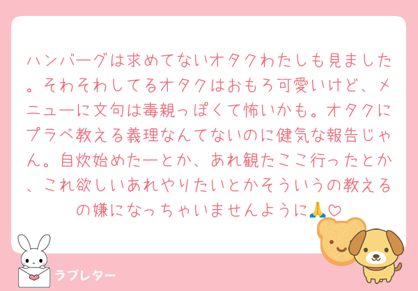 ハンバーグは求めてないオタクわたしも見ました。そわそわしてるオタクはおもろ可愛いけど、メニューに文句は毒親っぽくて怖いかも。オタクにプラベ教える義理なんてないのに健気な報告じゃん。自炊始めたーとか、あれ観たここ行ったとか、これ欲しいあれやりたいとかそういうの教えるの嫌になっちゃいませんように🙏