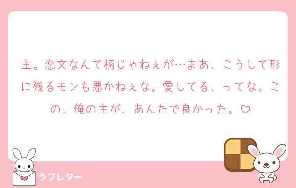 主。恋文なんて柄じゃねぇが…まあ、こうして形に残るモンも悪かねぇな。愛してる、ってな。この、俺の主が、あんたで良かった。
