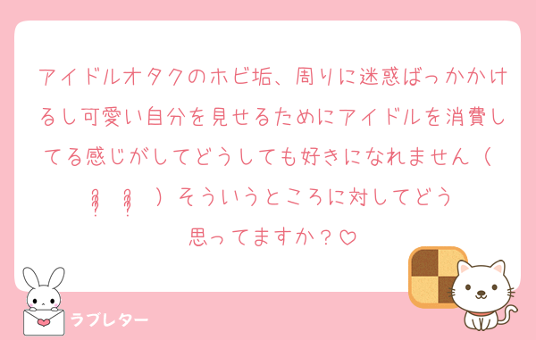 アイドルオタクのホビ垢、周りに迷惑ばっかかけるし可愛い自分を見せるためにアイドルを消費してる感じがしてどうしても好きになれません（ ᵕ̩̩ ᵕ̩̩ ）そういうところに対してどう思ってますか？
