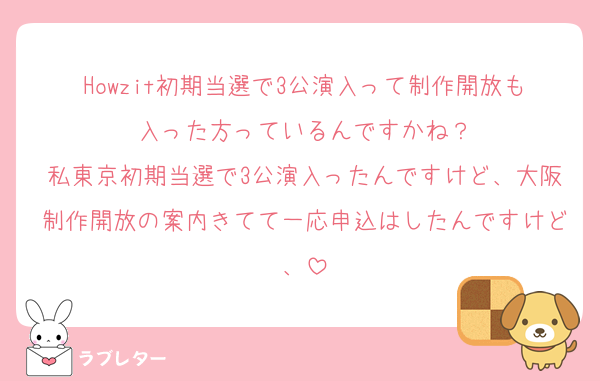 Howzit初期当選で3公演入って制作開放も入った方っているんですかね？
私東京初期当選で3公演入ったんですけど、大阪制作開放の案内きてて一応申込はしたんですけど、