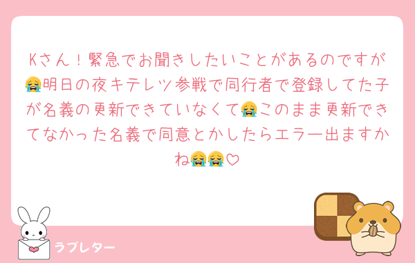 Kさん！緊急でお聞きしたいことがあるのですが😭明日の夜キテレツ参戦で同行者で登録してた子が名義の更新できていなくて😭このまま更新できてなかった名義で同意とかしたらエラー出ますかね😭😭