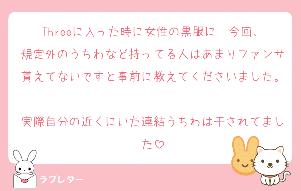 Threeに入った時に女性の黒服に  今回、規定外のうちわなど持ってる人はあまりファンサ貰えてないですと事前に教えてくださいました。
実際自分の近くにいた連結うちわは干されてました