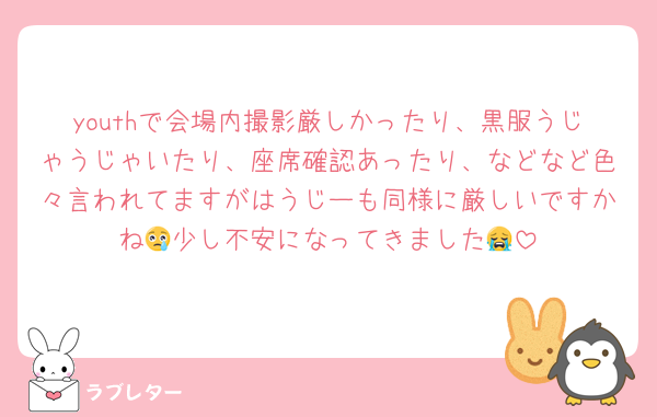 youthで会場内撮影厳しかったり、黒服うじゃうじゃいたり、座席確認あったり、などなど色々言われてますがはうじーも同様に厳しいですかね😢少し不安になってきました😭