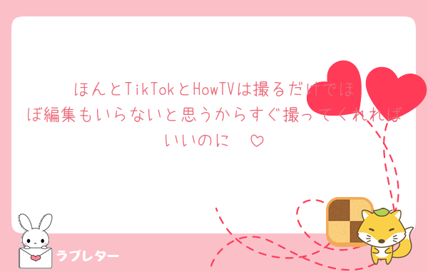 ほんとTikTokとHowTVは撮るだけでほぼ編集もいらないと思うからすぐ撮ってくれればいいのに🥲