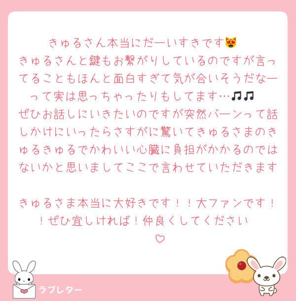 きゅるさん本当にだーいすきです😻
きゅるさんと鍵もお繋がりしているのですが言ってることもほんと面白すぎて気が合いそうだなーって実は思っちゃったりもしてます…🎵🎵
ぜひお話しにいきたいのですが突然バーンって話しかけにいったらさすがに驚いてきゅるさまのきゅるきゅるでかわいい心臓に負担がかかるのではないかと思いましてここで言わせていただきます🥹🩷🩷
きゅるさま本当に大好きです！！大ファンです！！ぜひ宜しければ！仲良くしてください‼️‼️‼️‼️‼️‼️