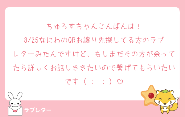 ちゅろすちゃんこんばんは！
8/25なにわのQRお譲り先探してる方のラブレターみたんですけど、もしまだその方が余ってたら詳しくお話しききたいので繋げてもらいたいです（ ;  ; ）