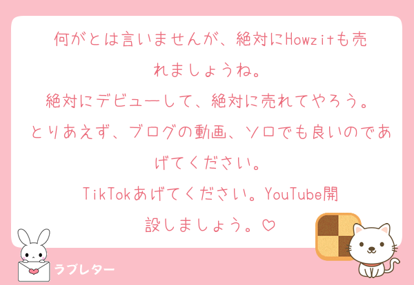 何がとは言いませんが、絶対にHowzitも売れましょうね。
絶対にデビューして、絶対に売れてやろう。
とりあえず、ブログの動画、ソロでも良いのであげてください。
TikTokあげてください。YouTube開設しましょう。