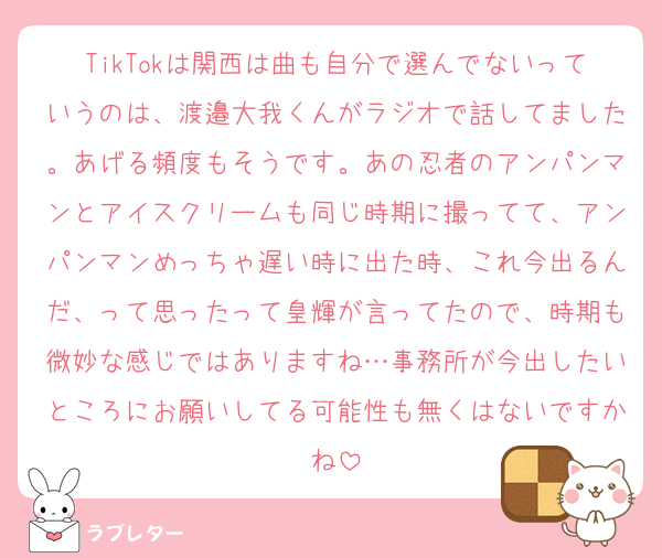 TikTokは関西は曲も自分で選んでないっていうのは、渡邉大我くんがラジオで話してました。あげる頻度もそうです。あの忍者のアンパンマンとアイスクリームも同じ時期に撮ってて、アンパンマンめっちゃ遅い時に出た時、これ今出るんだ、って思ったって皇輝が言ってたので、時期も微妙な感じではありますね…事務所が今出したいところにお願いしてる可能性も無くはないですかね