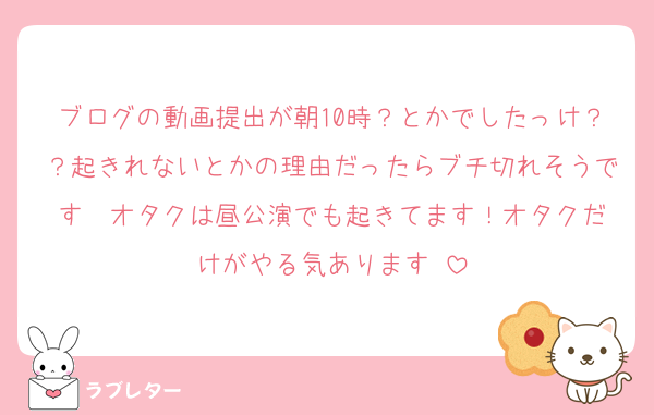 ブログの動画提出が朝10時？とかでしたっけ？？起きれないとかの理由だったらブチ切れそうです❣️オタクは昼公演でも起きてます！オタクだけがやる気あります‼️