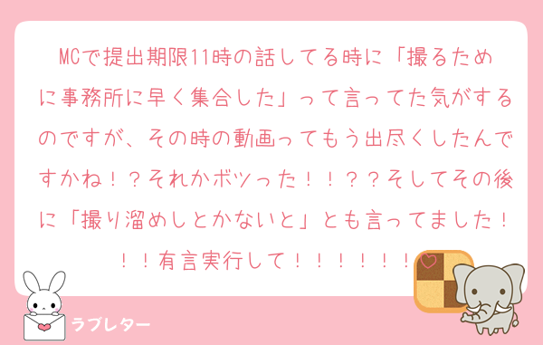 MCで提出期限11時の話してる時に「撮るために事務所に早く集合した」って言ってた気がするのですが、その時の動画ってもう出尽くしたんですかね！？それかボツった！！？？そしてその後に「撮り溜めしとかないと」とも言ってました！！！有言実行して！！！！！！