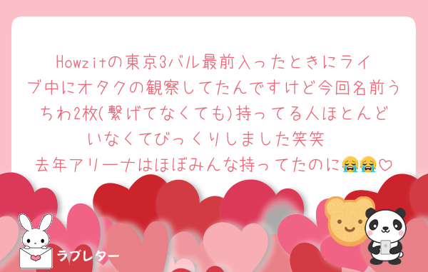 Howzitの東京3バル最前入ったときにライブ中にオタクの観察してたんですけど今回名前うちわ2枚(繋げてなくても)持ってる人ほとんどいなくてびっくりしました笑笑
去年アリーナはほぼみんな持ってたのに😭😭