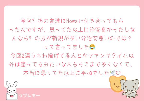 今回⛄️担の友達にHowzit付き合ってもらったんですが、思ってた以上に治安良かったしなんなら⛄️の方が新規が多い分治安悪いのでは？って言ってました😂
今回2連うちわ掲げてる人とかファンサタイム以外は座ってるみたいな人もそこまで多くなくて、本当に思ってた以上に平和でした🕊️