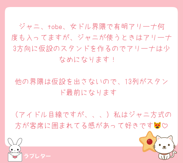 ジャニ、tobe、女ドル界隈で有明アリーナ何度も入ってますが、ジャニが使うときはアリーナ3方向に仮設のスタンドを作るのでアリーナは少なめになります！

他の界隈は仮設を出さないので、13列がスタンド最前になります

（アイドル目線ですが、、、）私はジャニ方式の方が客席に囲まれてる感があって好きです😻