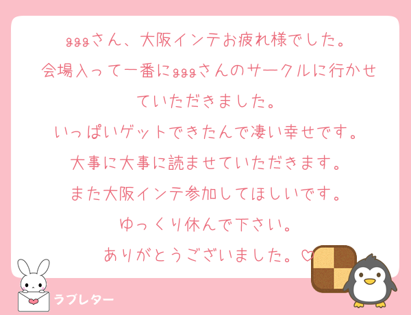 gggさん、大阪インテお疲れ様でした。
会場入って一番にgggさんのサークルに行かせていただきました。
いっぱいゲットできたんで凄い幸せです。
大事に大事に読ませていただきます。
また大阪インテ参加してほしいです。
ゆっくり休んで下さい。
ありがとうございました。