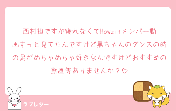 西村担ですが寝れなくてHowzitメンバー動画ずっと見てたんですけど黒ちゃんのダンスの時の足がめちゃめちゃ好きなんですけどおすすめの動画等ありませんか？