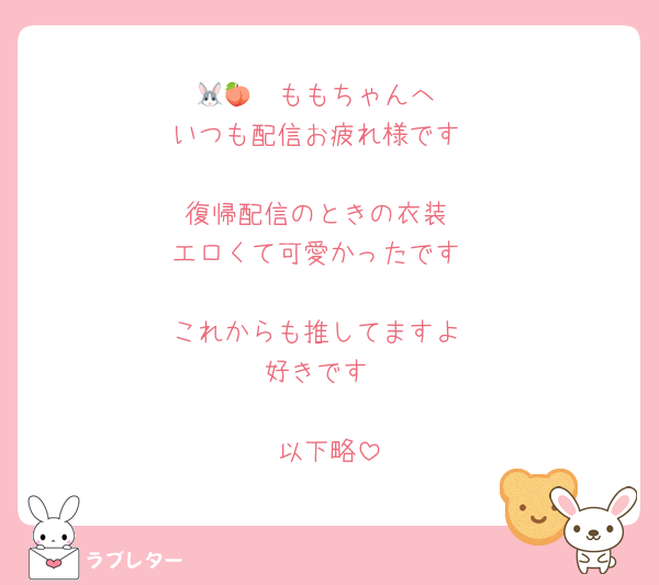 🐰🩹🍑ももちゃんへ
いつも配信お疲れ様です

復帰配信のときの衣装
エロくて可愛かったです

これからも推してますよ
好きです

以下略