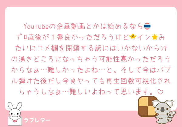 Youtubeの企画動画とかは始めるなら🇹🇭ﾌﾟﾛ直後が１番良かっただろうけど🐣イン🌟みたいにコメ欄を閉鎖する訳にはいかないからﾝﾁの湧きどころになっちゃう可能性高かっただろうからなぁ…難しかったよね…と。そして今はバブル弾けた後だし今更やっても再生回数可視化されちゃうしなぁ…難しいよねって思います。