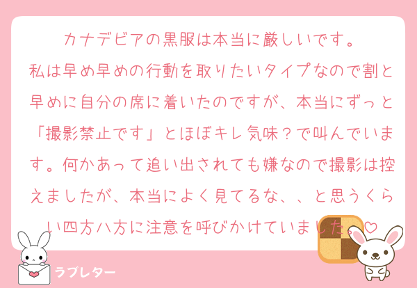 カナデビアの黒服は本当に厳しいです。
私は早め早めの行動を取りたいタイプなので割と早めに自分の席に着いたのですが、本当にずっと「撮影禁止です」とほぼキレ気味？で叫んでいます。何かあって追い出されても嫌なので撮影は控えましたが、本当によく見てるな、、と思うくらい四方八方に注意を呼びかけていました。