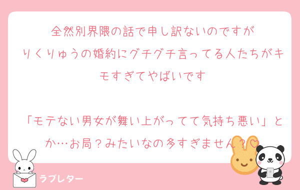 全然別界隈の話で申し訳ないのですが
りくりゅうの婚約にグチグチ言ってる人たちがキモすぎてやばいです

「モテない男女が舞い上がってて気持ち悪い」とか…お局？みたいなの多すぎません？
