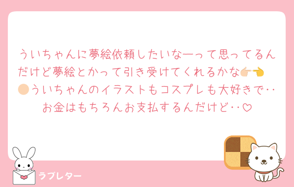 ういちゃんに夢絵依頼したいなーって思ってるんだけど夢絵とかって引き受けてくれるかな👉🏻👈🏻ういちゃんのイラストもコスプレも大好きで‥お金はもちろんお支払するんだけど‥