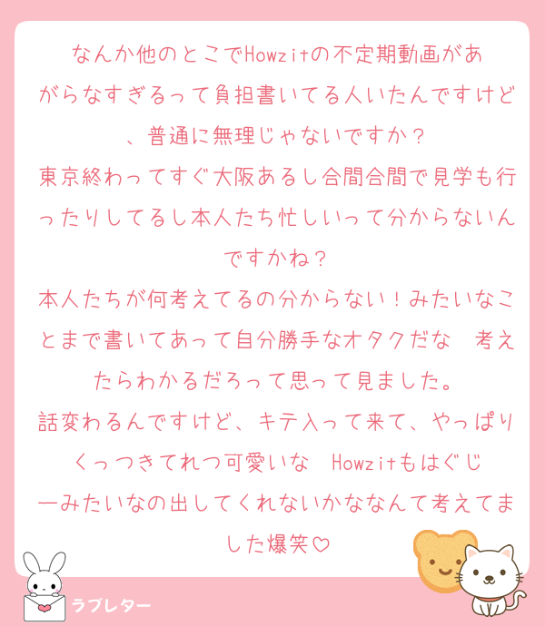 なんか他のとこでHowzitの不定期動画があがらなすぎるって負担書いてる人いたんですけど、普通に無理じゃないですか？
東京終わってすぐ大阪あるし合間合間で見学も行ったりしてるし本人たち忙しいって分からないんですかね？
本人たちが何考えてるの分からない！みたいなことまで書いてあって自分勝手なオタクだな〜考えたらわかるだろって思って見ました。
話変わるんですけど、キテ入って来て、やっぱりくっつきてれつ可愛いな〜Howzitもはぐじーみたいなの出してくれないかななんて考えてました爆笑