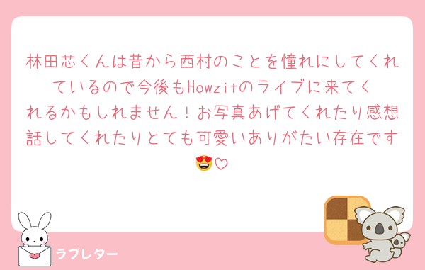 林田芯くんは昔から西村のことを憧れにしてくれているので今後もHowzitのライブに来てくれるかもしれません！お写真あげてくれたり感想話してくれたりとても可愛いありがたい存在です😍