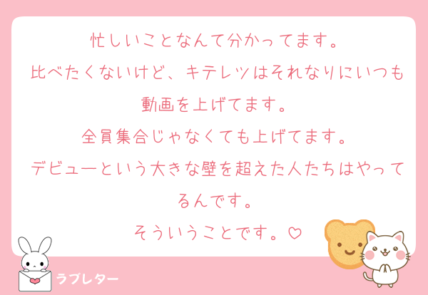 忙しいことなんて分かってます。
比べたくないけど、キテレツはそれなりにいつも動画を上げてます。
全員集合じゃなくても上げてます。
デビューという大きな壁を超えた人たちはやってるんです。
そういうことです。