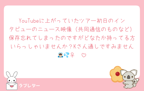 YouTubeに上がっていたツアー初日のインタビューのニュース映像（共同通信のものなど）保存忘れてしまったのですがどなたか持ってる方いらっしゃいませんか？Kさん通しですみません🙇🏻‍♀️💦