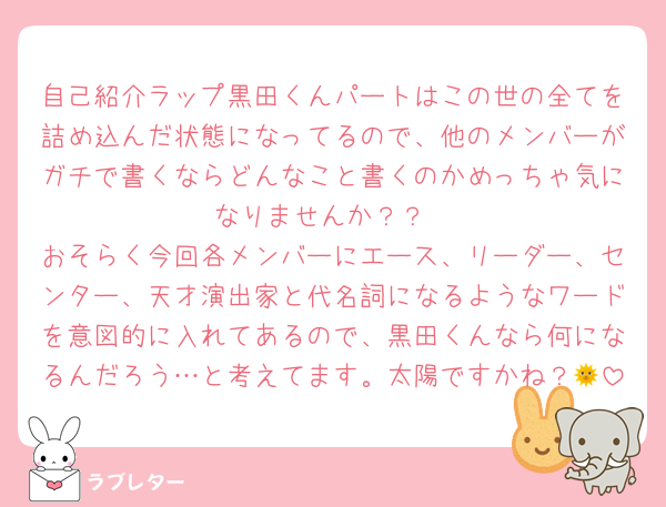 自己紹介ラップ黒田くんパートはこの世の全てを詰め込んだ状態になってるので、他のメンバーがガチで書くならどんなこと書くのかめっちゃ気になりませんか？？
おそらく今回各メンバーにエース、リーダー、センター、天才演出家と代名詞になるようなワードを意図的に入れてあるので、黒田くんなら何になるんだろう…と考えてます。太陽ですかね？🌞