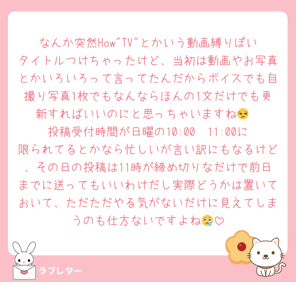 なんか突然How"TV"とかいう動画縛りぽいタイトルつけちゃったけど、当初は動画やお写真とかいろいろって言ってたんだからボイスでも自撮り写真1枚でもなんならほんの1文だけでも更新すればいいのにと思っちゃいますね😒
投稿受付時間が日曜の10:00〜11:00に限られてるとかなら忙しいが言い訳にもなるけど、その日の投稿は11時が締め切りなだけで前日までに送ってもいいわけだし実際どうかは置いておいて、ただただやる気がないだけに見えてしまうのも仕方ないですよね😢