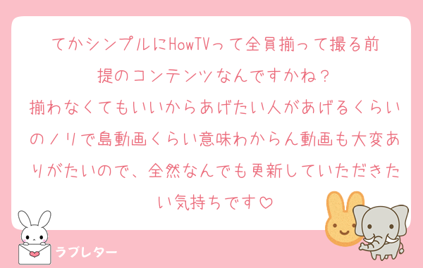 てかシンプルにHowTVって全員揃って撮る前提のコンテンツなんですかね？
揃わなくてもいいからあげたい人があげるくらいのノリで島動画くらい意味わからん動画も大変ありがたいので、全然なんでも更新していただきたい気持ちです