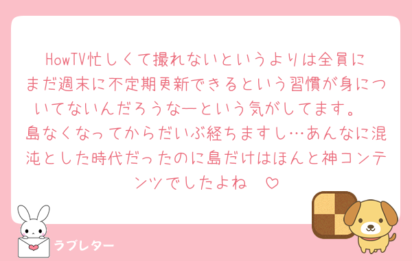 HowTV忙しくて撮れないというよりは全員にまだ週末に不定期更新できるという習慣が身についてないんだろうなーという気がしてます。
島なくなってからだいぶ経ちますし…あんなに混沌とした時代だったのに島だけはほんと神コンテンツでしたよね🥲
