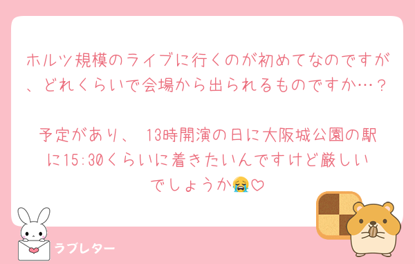 ホルツ規模のライブに行くのが初めてなのですが、どれくらいで会場から出られるものですか…？
予定があり、 13時開演の日に大阪城公園の駅に15:30くらいに着きたいんですけど厳しいでしょうか😭
