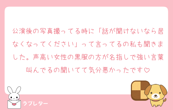 公演後の写真撮ってる時に「話が聞けないなら居なくなってください」って言ってるの私も聞きました。声高い女性の黒服の方が名指しで強い言葉叫んでるの聞いてて気分悪かったです