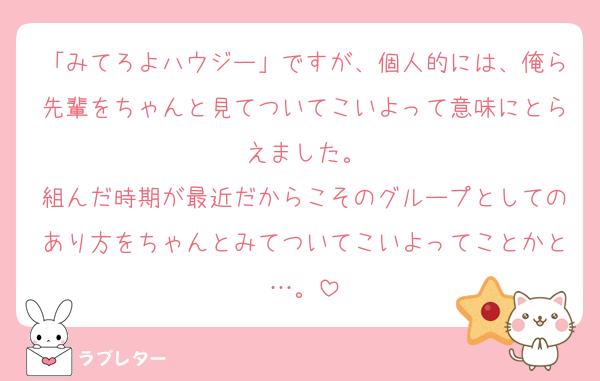「みてろよハウジー」ですが、個人的には、俺ら先輩をちゃんと見てついてこいよって意味にとらえました。
組んだ時期が最近だからこそのグループとしてのあり方をちゃんとみてついてこいよってことかと…。