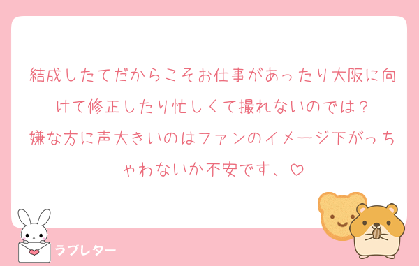 結成したてだからこそお仕事があったり大阪に向けて修正したり忙しくて撮れないのでは？
嫌な方に声大きいのはファンのイメージ下がっちゃわないか不安です、