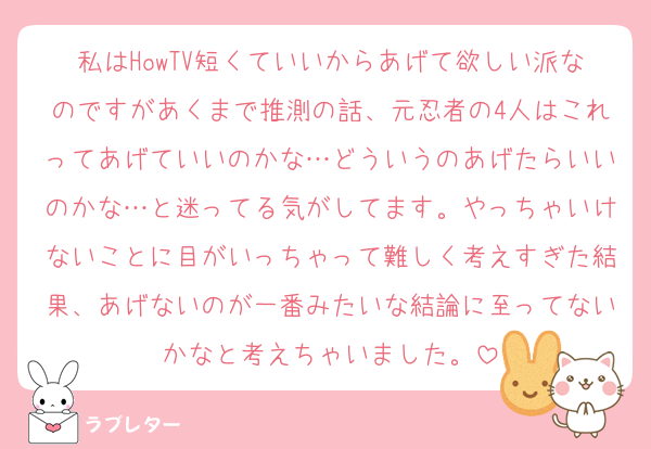 私はHowTV短くていいからあげて欲しい派なのですがあくまで推測の話、元忍者の4人はこれってあげていいのかな…どういうのあげたらいいのかな…と迷ってる気がしてます。やっちゃいけないことに目がいっちゃって難しく考えすぎた結果、あげないのが一番みたいな結論に至ってないかなと考えちゃいました。