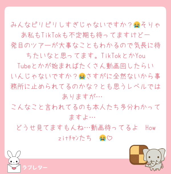 みんなピリピリしすぎじゃないですか？😭そりゃあ私もTikTokも不定期も待ってますけど一発目のツアーが大事なこともわかるので気長に待ちたいなと思ってます。TikTokとかYouTubeとかが始まればたくさん動画回したらいいんじゃないですか？😭さすがに全然ないから事務所に止められてるのかな？とも思うレベルではありますが…
こんなこと言われてるのも本人たち多分わかってますよ…
どうせ見てますもんね…動画待ってるよ〜Howzitﾁｬﾝたち〜😭