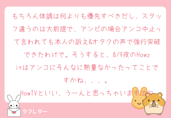 もちろん体調は何よりも優先すべきだし、スタッフ違うのは大前提で、アンビの場合アンコ中止って言われても本人の訴え&オタクの声で強行突破できたわけで。そうすると、8/9夜のHowzitはアンコにそんなに熱量なかったってことですかね、、、。
HowTVといい、うーんと思っちゃいます泣