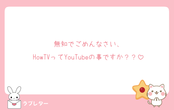 無知でごめんなさい、
HowTVってYouTubeの事ですか？？