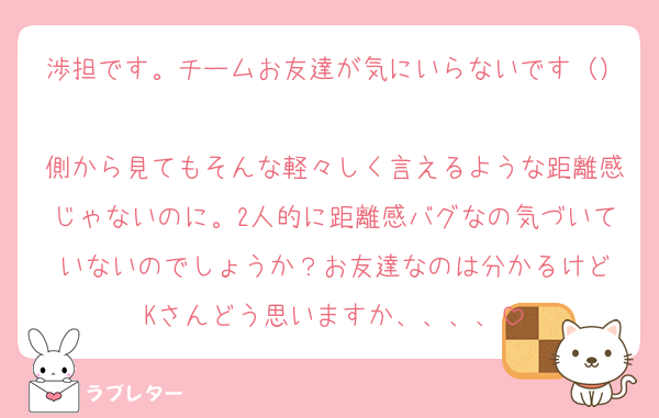 渉担です。チームお友達が気にいらないです（）
側から見てもそんな軽々しく言えるような距離感じゃないのに。2人的に距離感バグなの気づいていないのでしょうか？お友達なのは分かるけど
Kさんどう思いますか、、、、